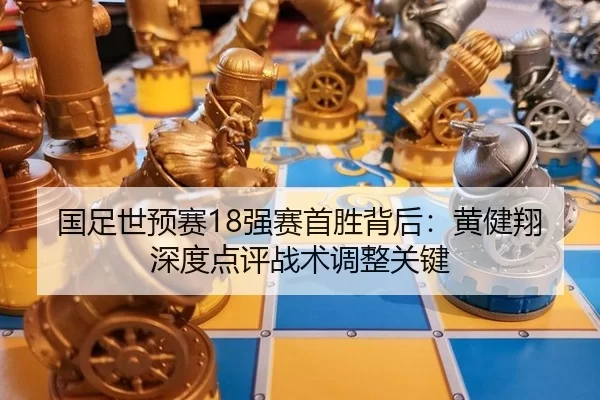 国足世预赛18强赛首胜背后：黄健翔深度点评战术调整关键