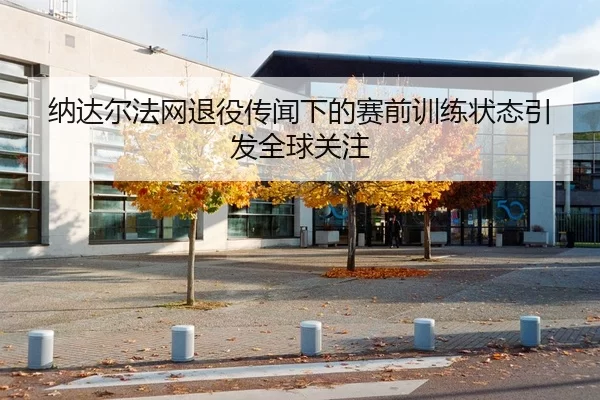 纳达尔法网退役传闻下的赛前训练状态引发全球关注