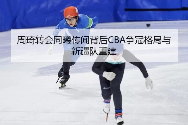 周琦转会同曦传闻背后CBA争冠格局与新疆队重建