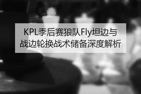 KPL季后赛狼队Fly坦边与战边轮换战术储备深度解析