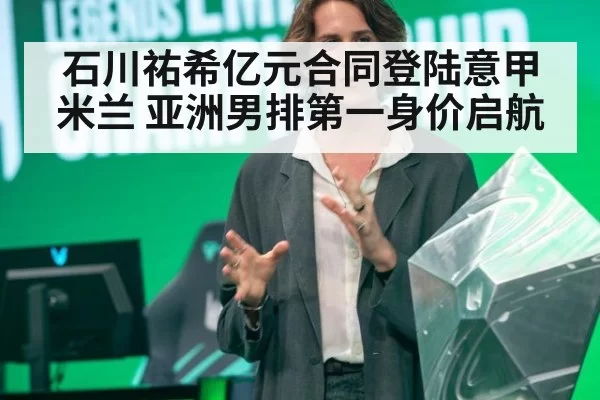 石川祐希亿元合同登陆意甲米兰 亚洲男排第一身价启航