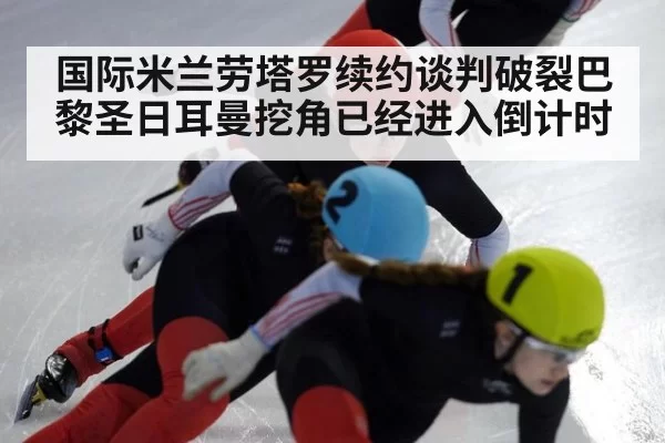 国际米兰劳塔罗续约谈判破裂巴黎圣日耳曼挖角已经进入倒计时
