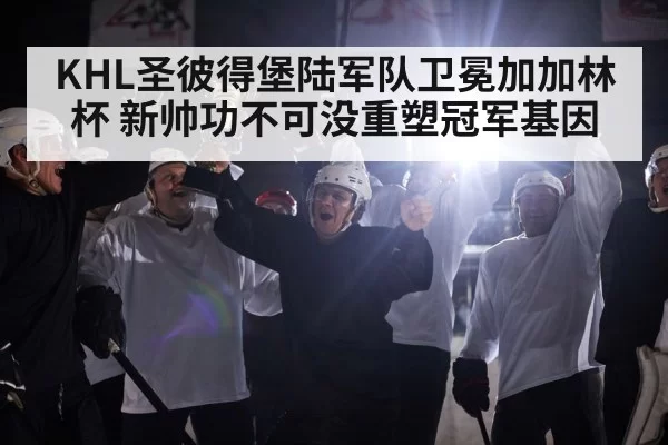 KHL圣彼得堡陆军队卫冕加加林杯 新帅功不可没重塑冠军基因
