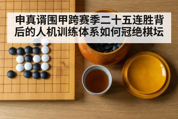 申真谞围甲跨赛季二十五连胜背后的人机训练体系如何冠绝棋坛