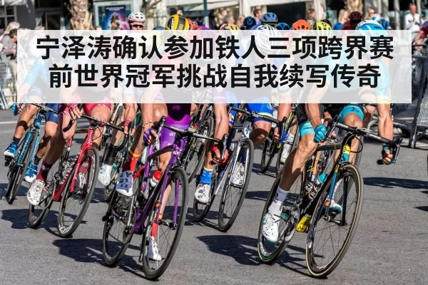 宁泽涛确认参加铁人三项跨界赛 前世界冠军挑战自我续写传奇